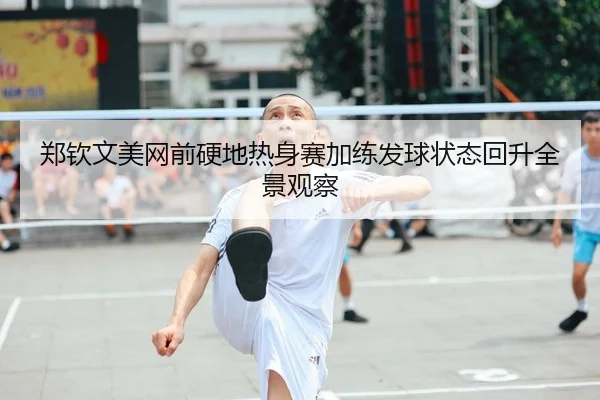郑钦文美网前硬地热身赛加练发球状态回升全景观察