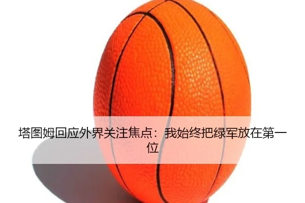 塔图姆回应外界关注焦点：我始终把绿军放在第一位